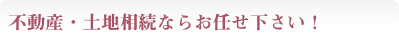 不動産・土地相続ならお任せ下さい！