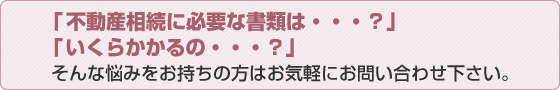 「不動産相続に必要な書類は…？」「いくらかかるの…？」そんな悩みをお持ちの方はお気軽にお問い合わせ下さい。