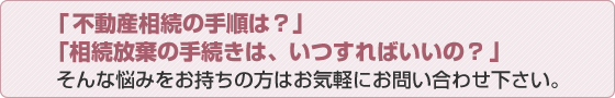 「不動産相続の手順は？」「相続放棄の手続きは、いつすればいいの？」そんな悩みをお持ちの方はお気軽にお問い合わせ下さい。